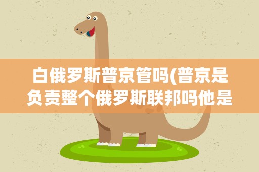 白俄罗斯普京管吗(普京是负责整个俄罗斯联邦吗他是属于哪个共和国的)