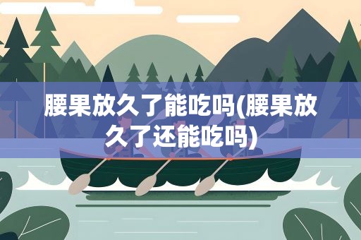 腰果放久了能吃吗(腰果放久了还能吃吗)