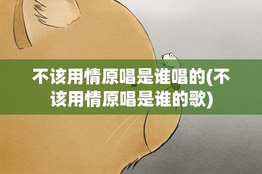 不该用情原唱是谁唱的(不该用情原唱是谁的歌)