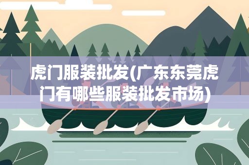 虎门服装批发(广东东莞虎门有哪些服装批发市场)