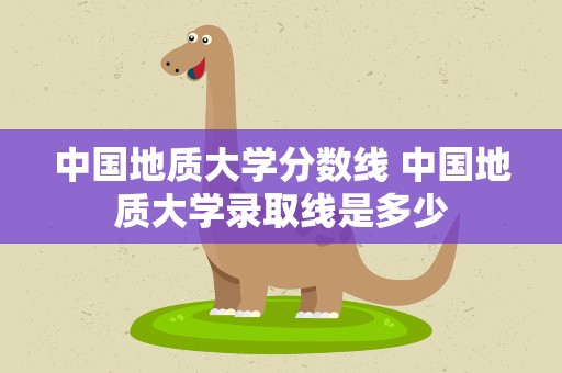 中国地质大学分数线 中国地质大学录取线是多少