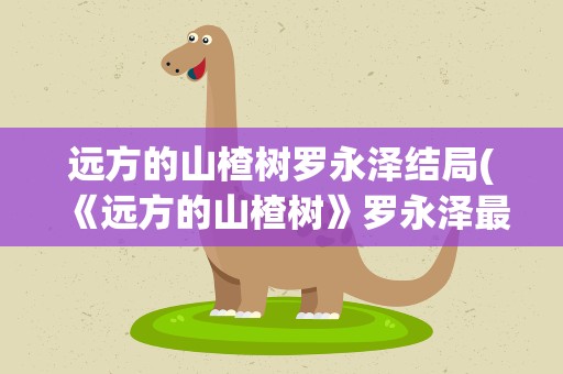 远方的山楂树罗永泽结局(《远方的山楂树》罗永泽最后的结局是什么)