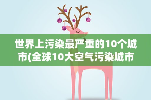 世界上污染最严重的10个城市(全球10大空气污染城市是哪些)