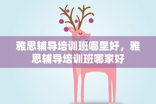 雅思辅导培训班哪里好，雅思辅导培训班哪家好