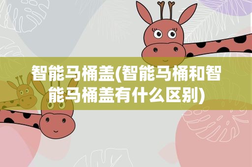 智能马桶盖(智能马桶和智能马桶盖有什么区别)