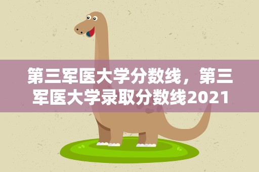第三军医大学分数线，第三军医大学录取分数线2021