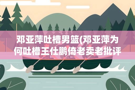 邓亚萍吐槽男篮(邓亚萍为何吐槽王仕鹏倚老卖老批评年轻运动员)