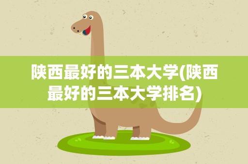 陕西最好的三本大学(陕西最好的三本大学排名)