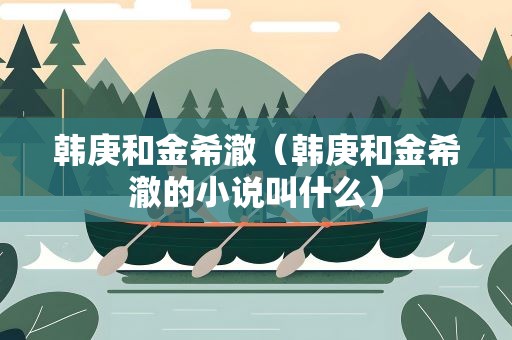 韩庚和金希澈（韩庚和金希澈的小说叫什么）