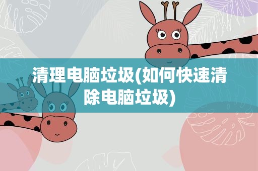 清理电脑垃圾(如何快速清除电脑垃圾)