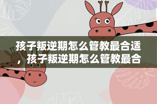 孩子叛逆期怎么管教最合适，孩子叛逆期怎么管教最合适女