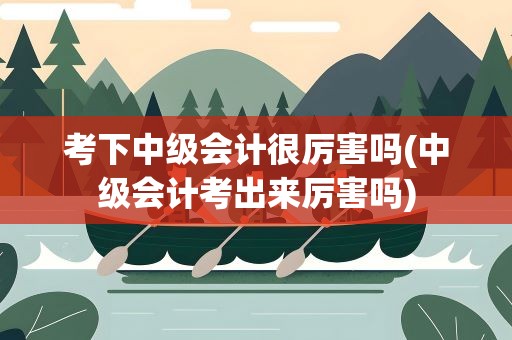 考下中级会计很厉害吗(中级会计考出来厉害吗)