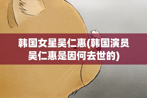 韩国女星吴仁惠(韩国演员吴仁惠是因何去世的)