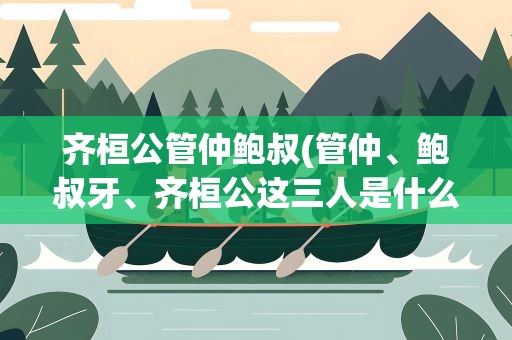 齐桓公管仲鲍叔(管仲、鲍叔牙、齐桓公这三人是什么关系)
