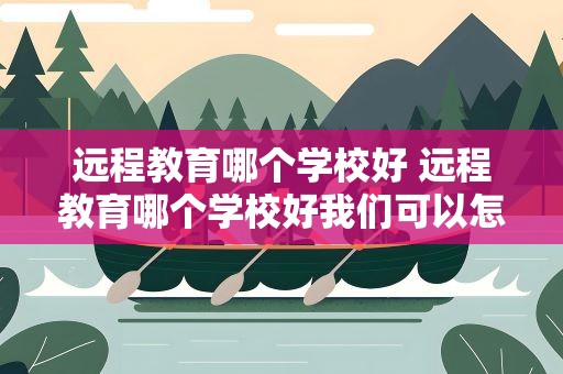 远程教育哪个学校好 远程教育哪个学校好我们可以怎么选择学校