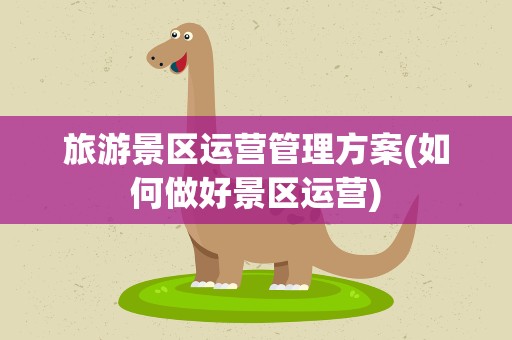 旅游景区运营管理方案(如何做好景区运营)