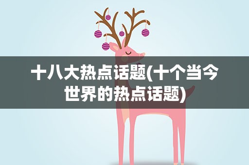 十八大热点话题(十个当今世界的热点话题)