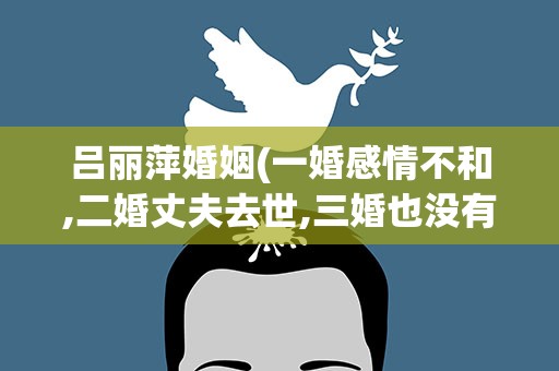吕丽萍婚姻(一婚感情不和,二婚丈夫去世,三婚也没有顺利吗)