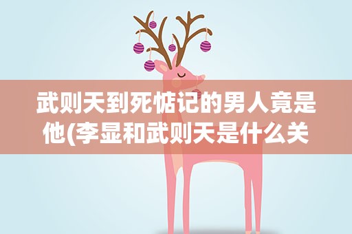 武则天到死惦记的男人竟是他(李显和武则天是什么关系)