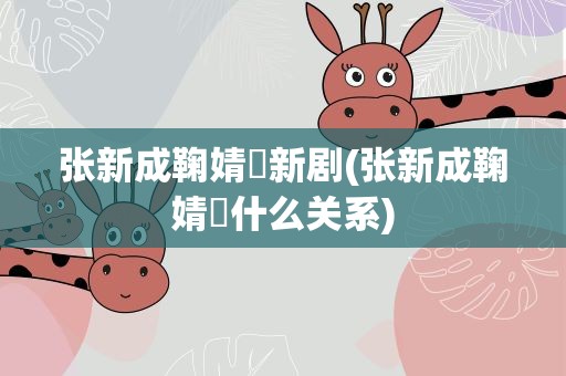 张新成鞠婧祎新剧(张新成鞠婧祎什么关系)