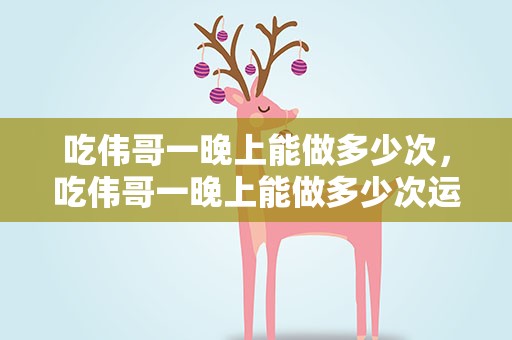 吃伟哥一晚上能做多少次，吃伟哥一晚上能做多少次运动