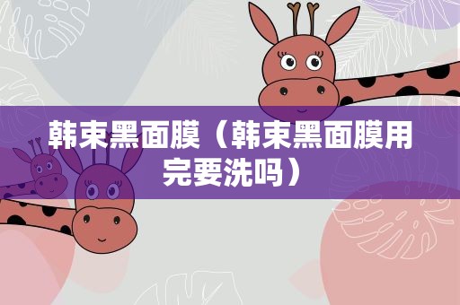 韩束黑面膜（韩束黑面膜用完要洗吗）