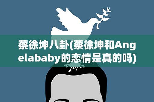 蔡徐坤八卦(蔡徐坤和Angelababy的恋情是真的吗)