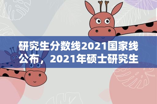 研究生分数线2021国家线公布，2021年硕士研究生国家分数线是多少