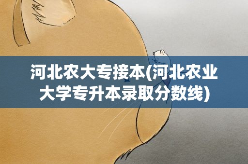 河北农大专接本(河北农业大学专升本录取分数线)
