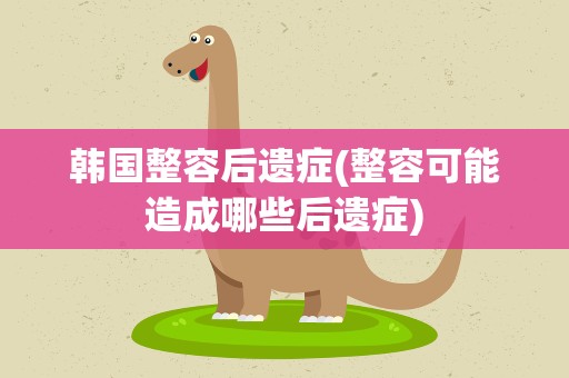 韩国整容后遗症(整容可能造成哪些后遗症)