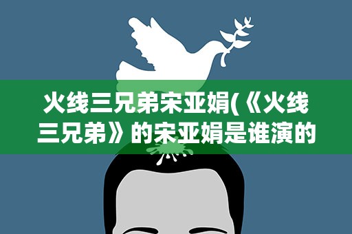 火线三兄弟宋亚娟(《火线三兄弟》的宋亚娟是谁演的)