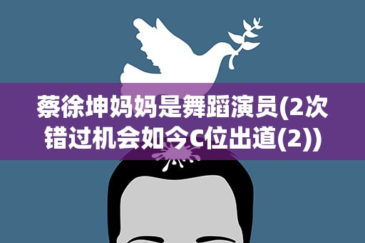 蔡徐坤妈妈是舞蹈演员(2次错过机会如今C位出道(2))