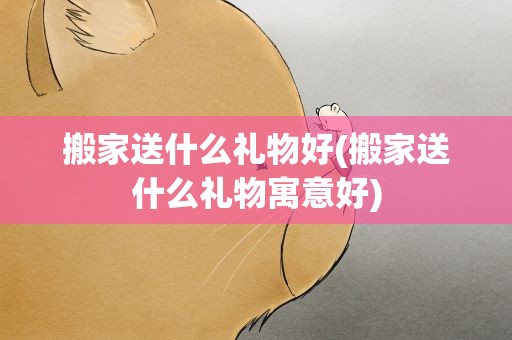 搬家送什么礼物好(搬家送什么礼物寓意好)