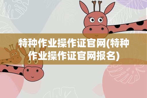 特种作业操作证官网(特种作业操作证官网报名)