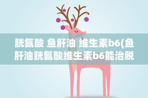 胱氨酸 鱼肝油 维生素b6(鱼肝油胱氨酸维生素b6能治脱发吗)