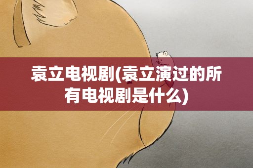 袁立电视剧(袁立演过的所有电视剧是什么)