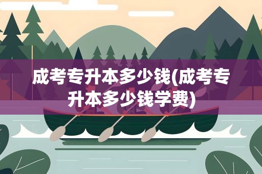 成考专升本多少钱(成考专升本多少钱学费)