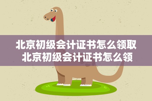 北京初级会计证书怎么领取 北京初级会计证书怎么领取的