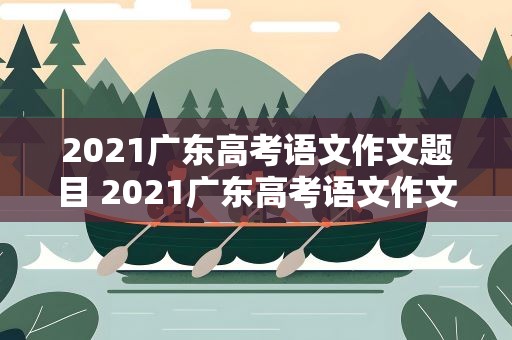 2021广东高考语文作文题目 2021广东高考语文作文题目大全