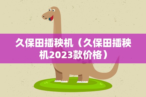 久保田插秧机（久保田插秧机2023款价格）