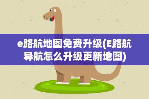 e路航地图免费升级(E路航导航怎么升级更新地图)