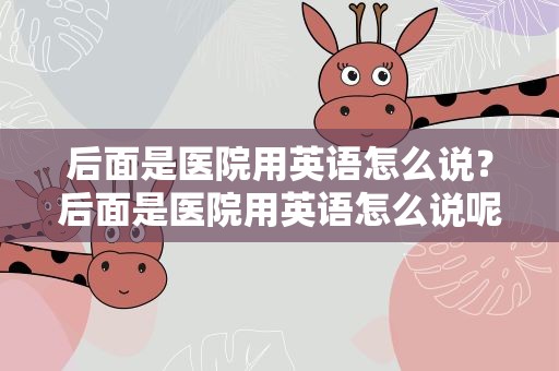 后面是医院用英语怎么说？后面是医院用英语怎么说呢