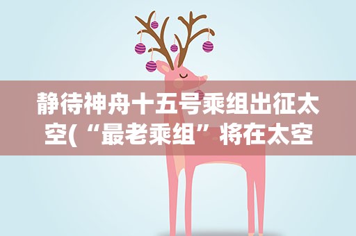 静待神舟十五号乘组出征太空(“最老乘组”将在太空忙些什么)