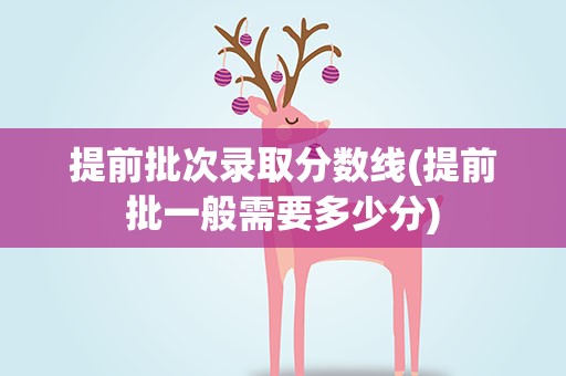 提前批次录取分数线(提前批一般需要多少分)