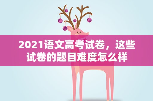 2021语文高考试卷，这些试卷的题目难度怎么样
