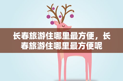 长春旅游住哪里最方便，长春旅游住哪里最方便呢