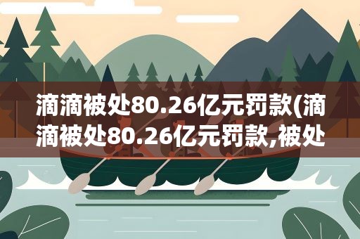 滴滴被处80.26亿元罚款(滴滴被处80.26亿元罚款,被处罚的原因是什么)