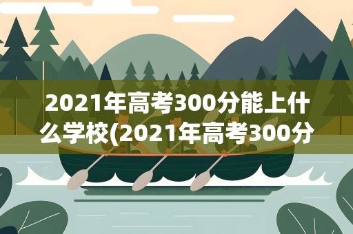 2021年高考300分能上什么学校(2021年高考300分能上什么大学)