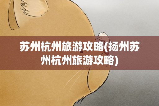 苏州杭州旅游攻略(扬州苏州杭州旅游攻略)