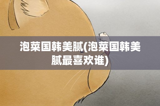 泡菜国韩美腻(泡菜国韩美腻最喜欢谁)